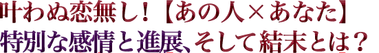 叶わぬ恋無し！【あの人×あなた】特別な感情と進展、そして結末とは？