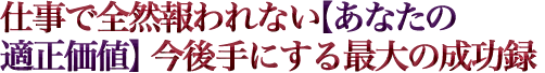 仕事で全然報われない【あなたの適正価値】今後手にする最大の成功録