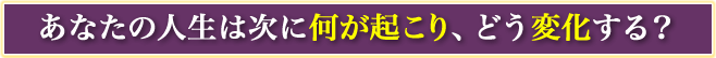 あなたの人生は次に何が起こり、どう変化する？